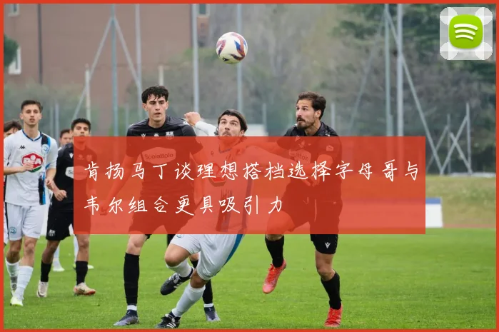 肯扬马丁谈理想搭档选择字母哥与韦尔组合更具吸引力